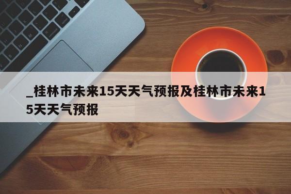_桂林市未来15天天气预报及桂林市未来15天天气预报