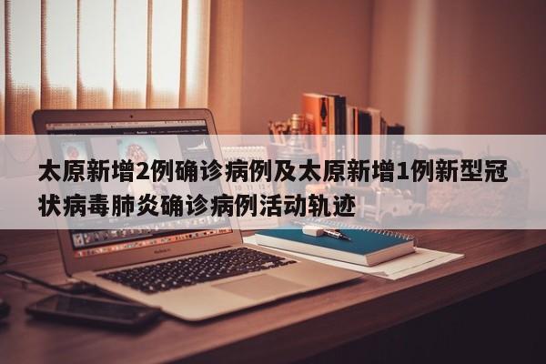 太原新增2例确诊病例及太原新增1例新型冠状病毒肺炎确诊病例活动轨迹