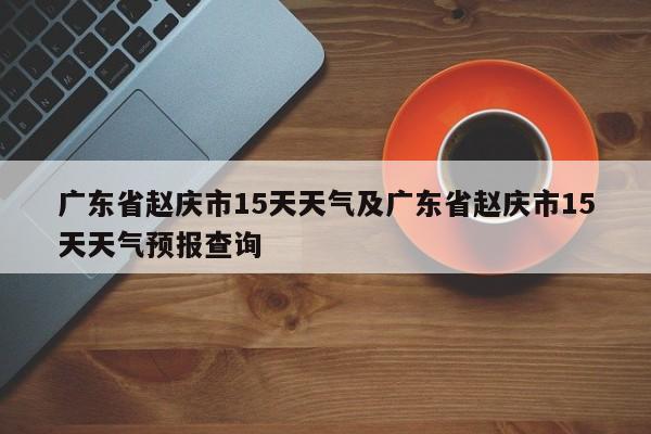 广东省赵庆市15天天气及广东省赵庆市15天天气预报查询