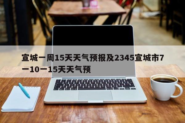 宣城一周15天天气预报及2345宣城市7一10一15天天气预