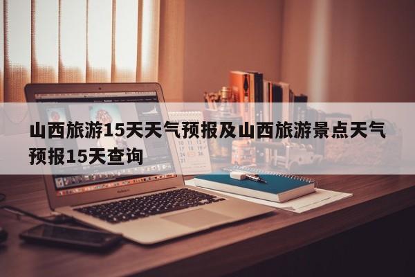 山西旅游15天天气预报及山西旅游景点天气预报15天查询