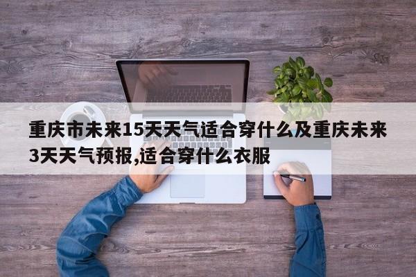 重庆市未来15天天气适合穿什么及重庆未来3天天气预报,适合穿什么衣服