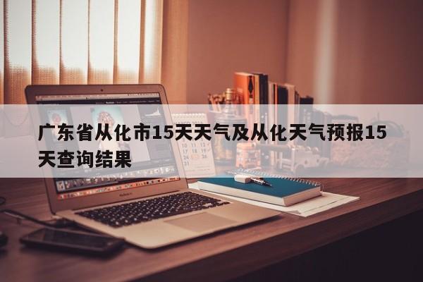 广东省从化市15天天气及从化天气预报15天查询结果