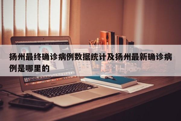 扬州最终确诊病例数据统计及扬州最新确诊病例是哪里的