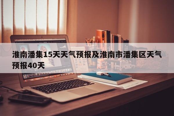 淮南潘集15天天气预报及淮南市潘集区天气预报40天