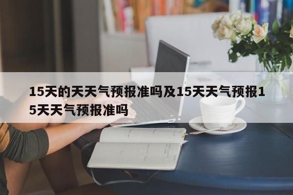 15天的天天气预报准吗及15天天气预报15天天气预报准吗