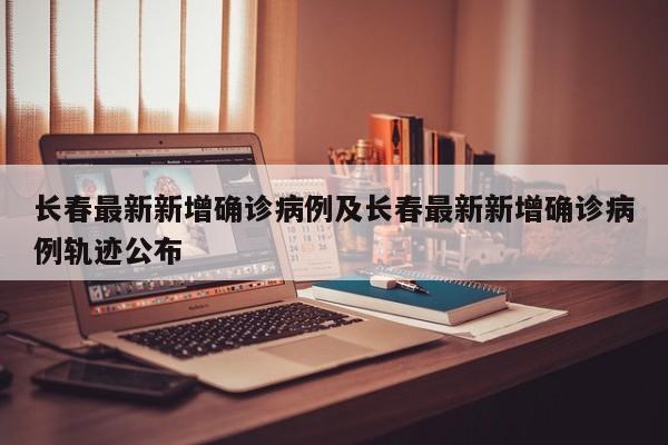 长春最新新增确诊病例及长春最新新增确诊病例轨迹公布