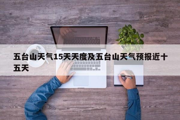 五台山天气15天天度及五台山天气预报近十五天