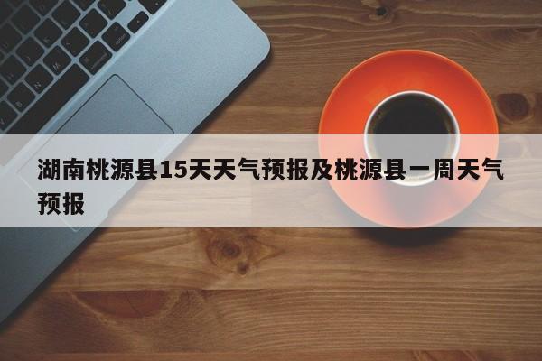 湖南桃源县15天天气预报及桃源县一周天气预报