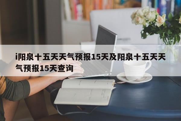 i阳泉十五天天气预报15天及阳泉十五天天气预报15天查询