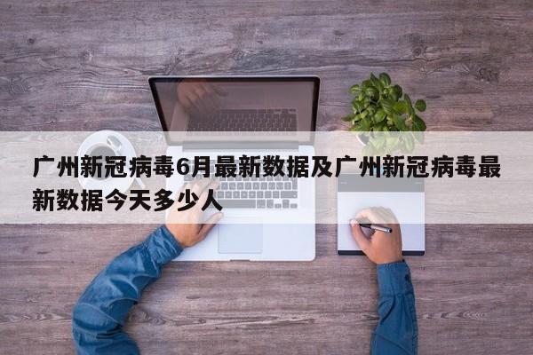 广州新冠病毒6月最新数据及广州新冠病毒最新数据今天多少人