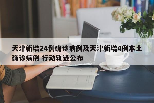天津新增24例确诊病例及天津新增4例本土确诊病例 行动轨迹公布