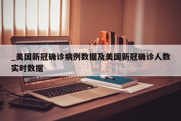 _美国新冠确诊病例数据及美国新冠确诊人数实时数据