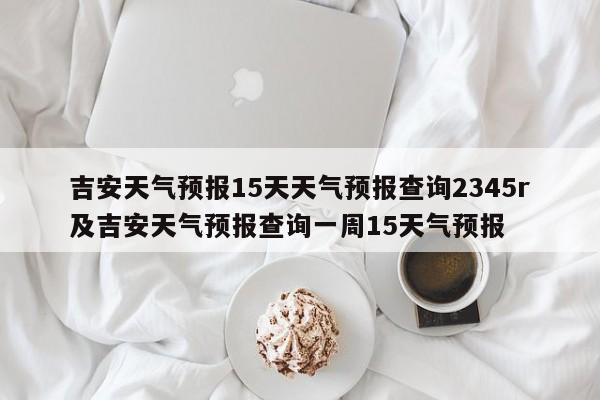 吉安天气预报15天天气预报查询2345r及吉安天气预报查询一周15天气预报