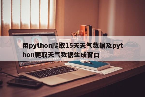 用python爬取15天天气数据及python爬取天气数据生成窗口