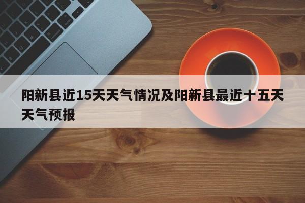 阳新县近15天天气情况及阳新县最近十五天天气预报