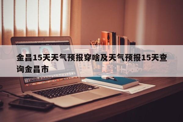 金昌15天天气预报穿啥及天气预报15天查询金昌市