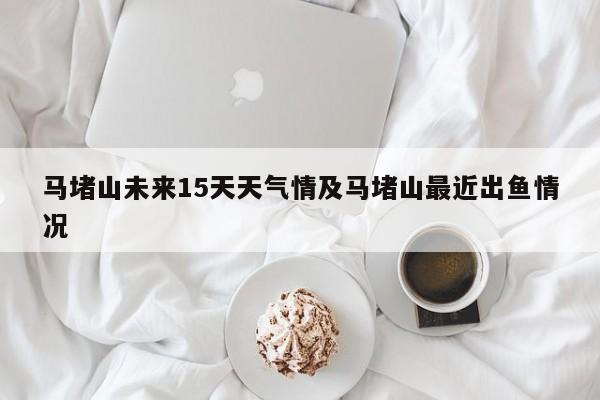 马堵山未来15天天气情及马堵山最近出鱼情况