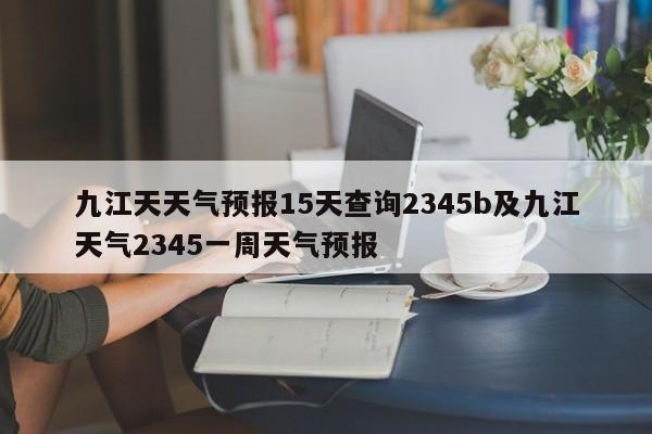 九江天天气预报15天查询2345b及九江天气2345一周天气预报
