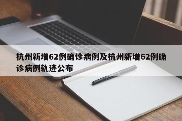 杭州新增62例确诊病例及杭州新增62例确诊病例轨迹公布