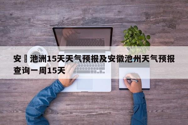 安嶶池洲15天天气预报及安徽池州天气预报查询一周15天