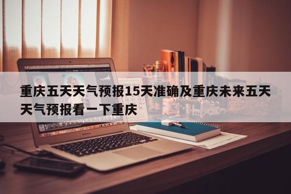 重庆五天天气预报15天准确及重庆未来五天天气预报看一下重庆