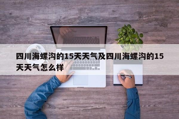 四川海螺沟的15天天气及四川海螺沟的15天天气怎么样