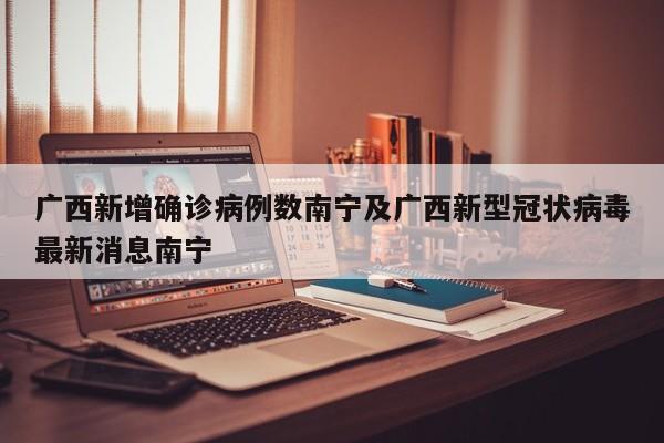 广西新增确诊病例数南宁及广西新型冠状病毒最新消息南宁