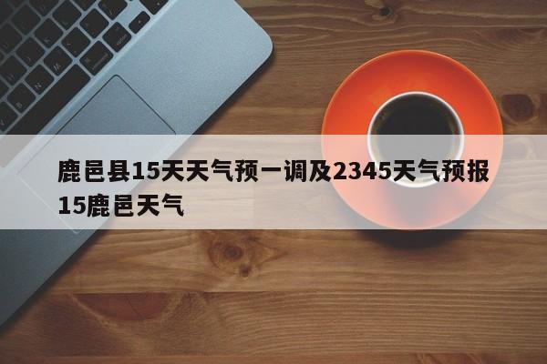 鹿邑县15天天气预一调及2345天气预报15鹿邑天气