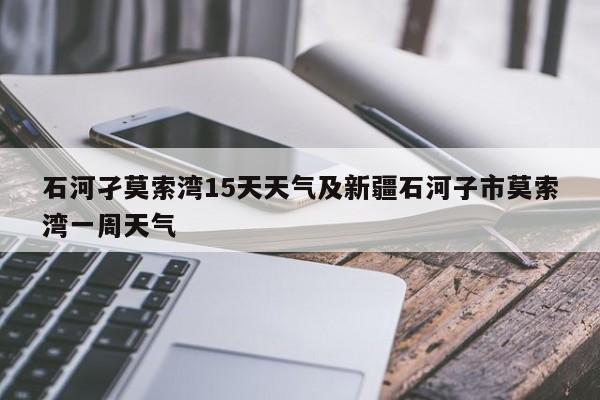 石河孑莫索湾15天天气及新疆石河子市莫索湾一周天气
