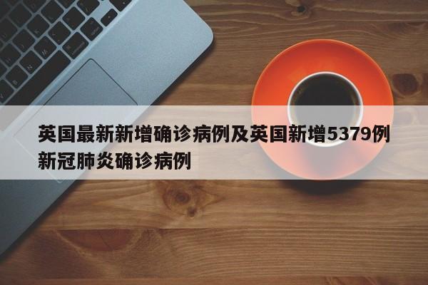 英国最新新增确诊病例及英国新增5379例新冠肺炎确诊病例