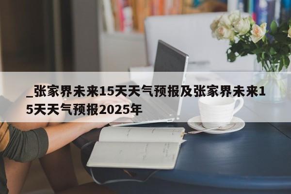 _张家界未来15天天气预报及张家界未来15天天气预报2025年