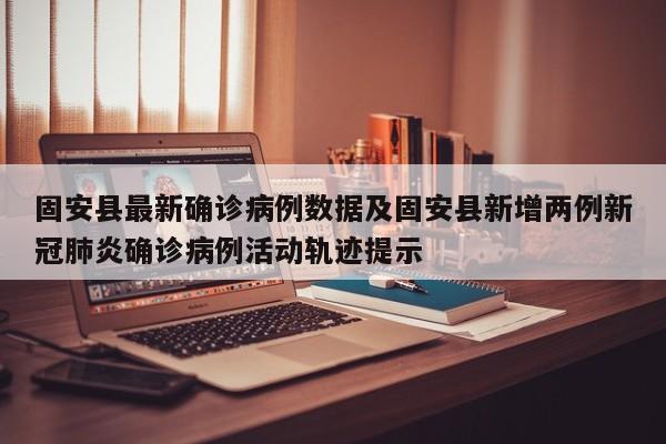 固安县最新确诊病例数据及固安县新增两例新冠肺炎确诊病例活动轨迹提示