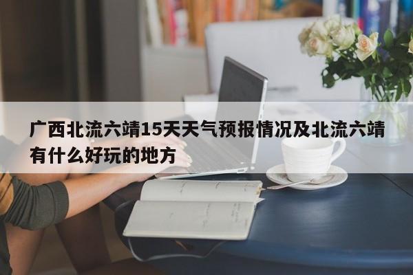 广西北流六靖15天天气预报情况及北流六靖有什么好玩的地方