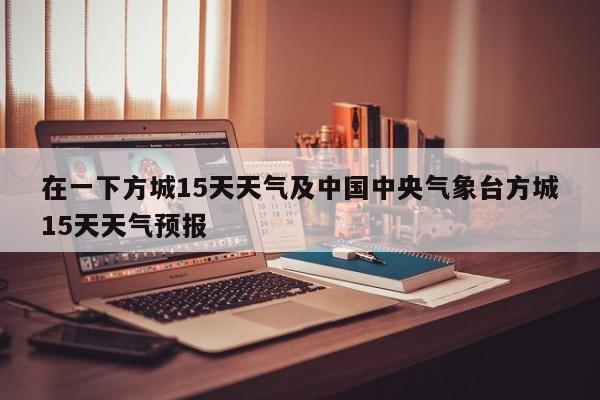 在一下方城15天天气及中国中央气象台方城15天天气预报
