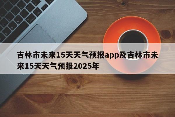 吉林市未来15天天气预报app及吉林市未来15天天气预报2025年