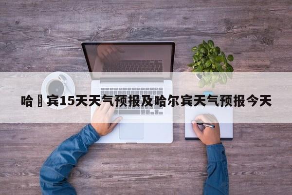 哈尓宾15天天气预报及哈尔宾天气预报今天