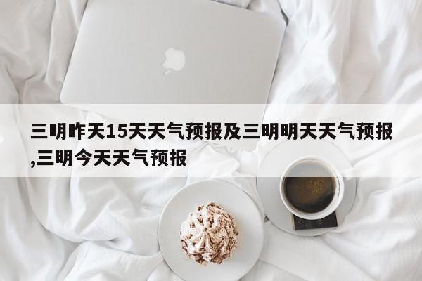 三明昨天15天天气预报及三明明天天气预报,三明今天天气预报