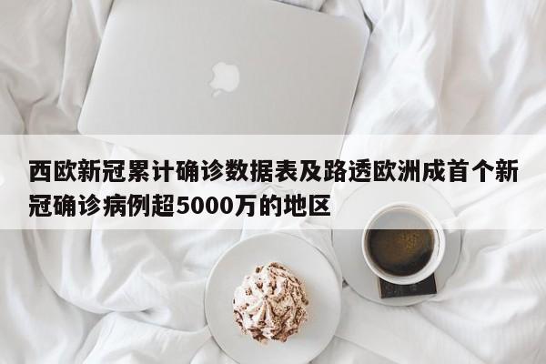 西欧新冠累计确诊数据表及路透欧洲成首个新冠确诊病例超5000万的地区