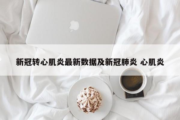 新冠转心肌炎最新数据及新冠肺炎 心肌炎