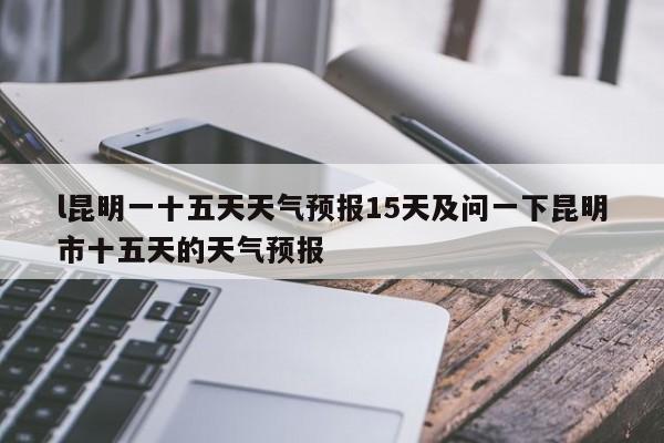 l昆明一十五天天气预报15天及问一下昆明市十五天的天气预报