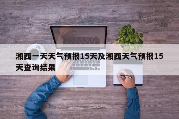 湘西一天天气预报15天及湘西天气预报15天查询结果