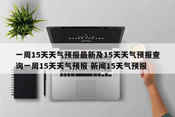 一周15天天气预报最新及15天天气预报查询一周15天天气预报 新闻15天气预报