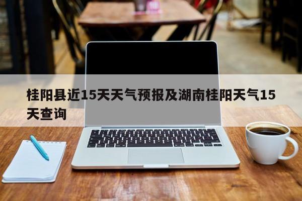 桂阳县近15天天气预报及湖南桂阳天气15天查询