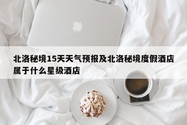 北洛秘境15天天气预报及北洛秘境度假酒店属于什么星级酒店