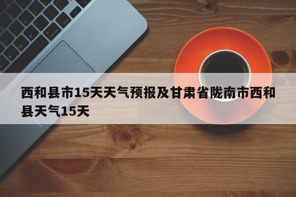 西和县市15天天气预报及甘肃省陇南市西和县天气15天