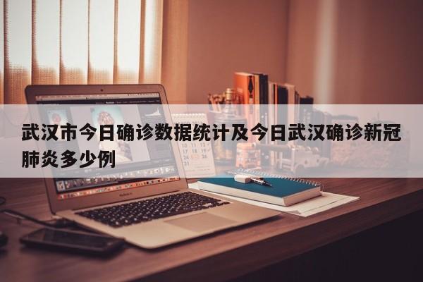 武汉市今日确诊数据统计及今日武汉确诊新冠肺炎多少例