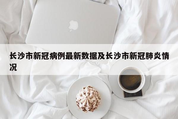 长沙市新冠病例最新数据及长沙市新冠肺炎情况