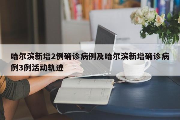 哈尔滨新增2例确诊病例及哈尔滨新增确诊病例3例活动轨迹