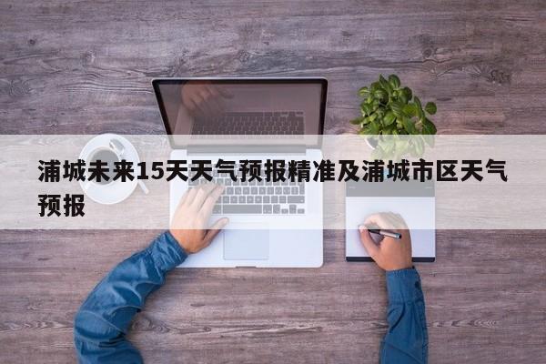 浦城未来15天天气预报精准及浦城市区天气预报
